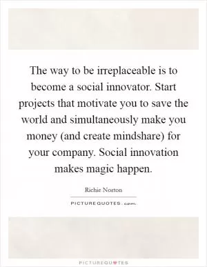 The way to be irreplaceable is to become a social innovator. Start projects that motivate you to save the world and simultaneously make you money (and create mindshare) for your company. Social innovation makes magic happen Picture Quote #1