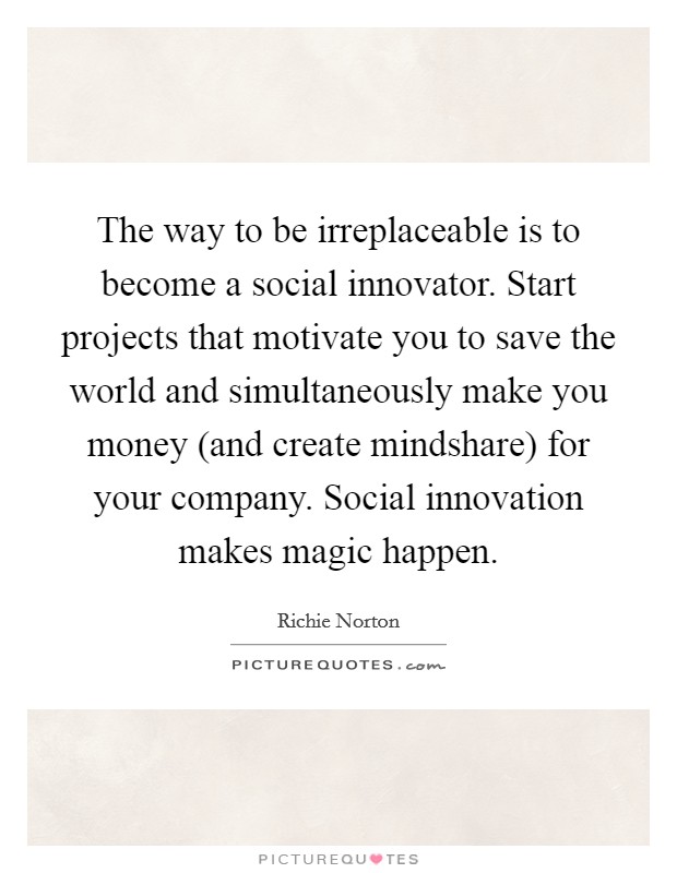 The way to be irreplaceable is to become a social innovator. Start projects that motivate you to save the world and simultaneously make you money (and create mindshare) for your company. Social innovation makes magic happen. Picture Quote #1