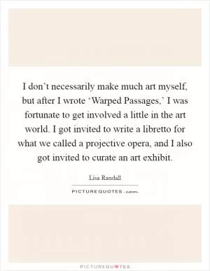I don’t necessarily make much art myself, but after I wrote ‘Warped Passages,’ I was fortunate to get involved a little in the art world. I got invited to write a libretto for what we called a projective opera, and I also got invited to curate an art exhibit Picture Quote #1