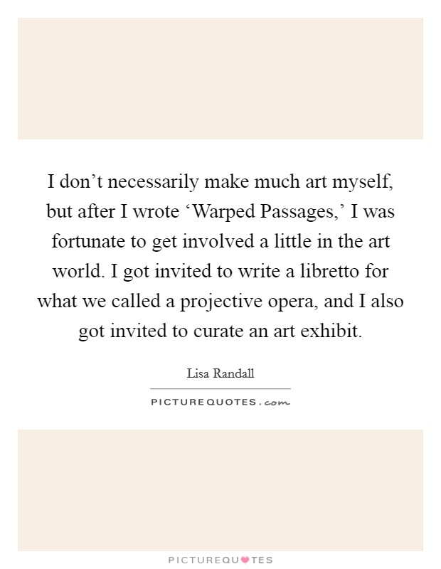 I don't necessarily make much art myself, but after I wrote ‘Warped Passages,' I was fortunate to get involved a little in the art world. I got invited to write a libretto for what we called a projective opera, and I also got invited to curate an art exhibit. Picture Quote #1