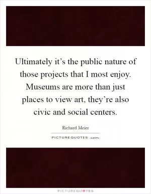 Ultimately it’s the public nature of those projects that I most enjoy. Museums are more than just places to view art, they’re also civic and social centers Picture Quote #1