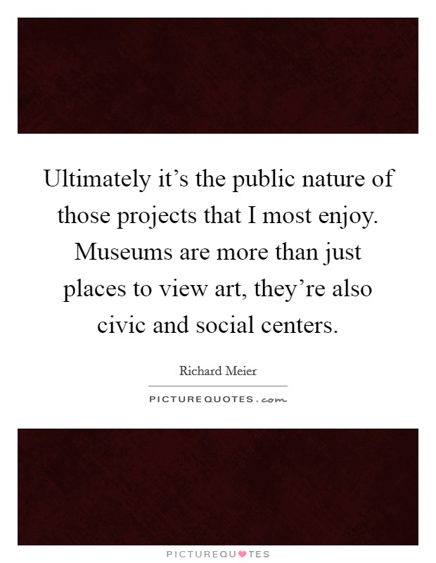Ultimately it's the public nature of those projects that I most enjoy. Museums are more than just places to view art, they're also civic and social centers. Picture Quote #1