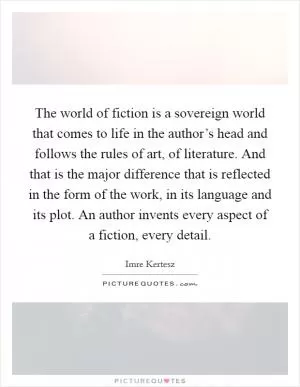 The world of fiction is a sovereign world that comes to life in the author’s head and follows the rules of art, of literature. And that is the major difference that is reflected in the form of the work, in its language and its plot. An author invents every aspect of a fiction, every detail Picture Quote #1