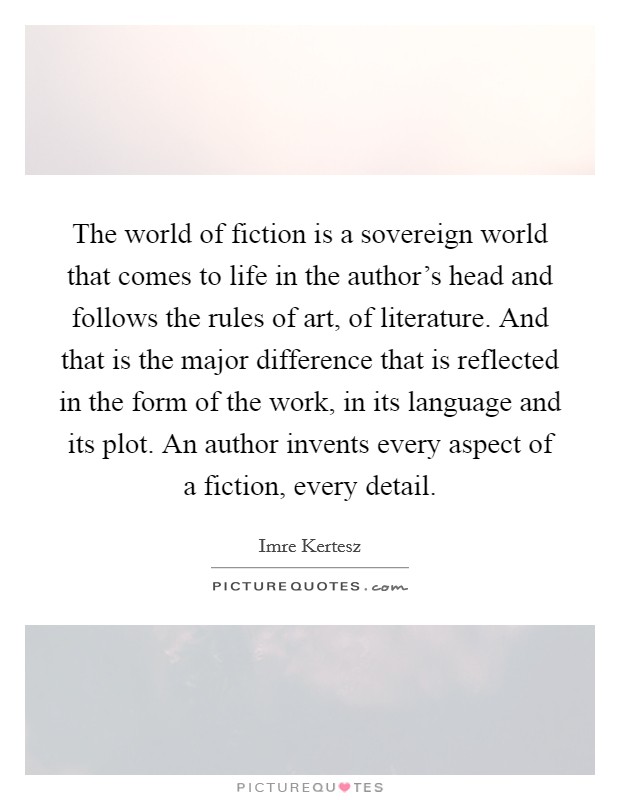 The world of fiction is a sovereign world that comes to life in the author's head and follows the rules of art, of literature. And that is the major difference that is reflected in the form of the work, in its language and its plot. An author invents every aspect of a fiction, every detail. Picture Quote #1