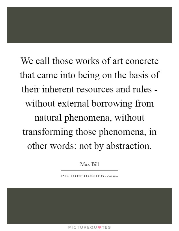 We call those works of art concrete that came into being on the basis of their inherent resources and rules - without external borrowing from natural phenomena, without transforming those phenomena, in other words: not by abstraction. Picture Quote #1