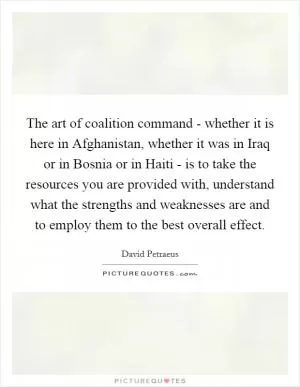 The art of coalition command - whether it is here in Afghanistan, whether it was in Iraq or in Bosnia or in Haiti - is to take the resources you are provided with, understand what the strengths and weaknesses are and to employ them to the best overall effect Picture Quote #1