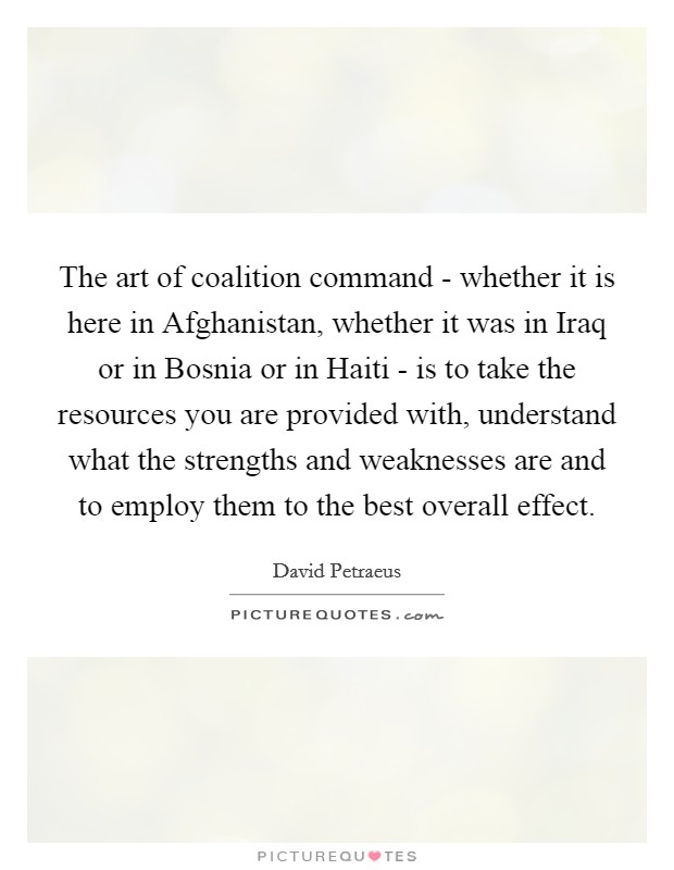 The art of coalition command - whether it is here in Afghanistan, whether it was in Iraq or in Bosnia or in Haiti - is to take the resources you are provided with, understand what the strengths and weaknesses are and to employ them to the best overall effect. Picture Quote #1