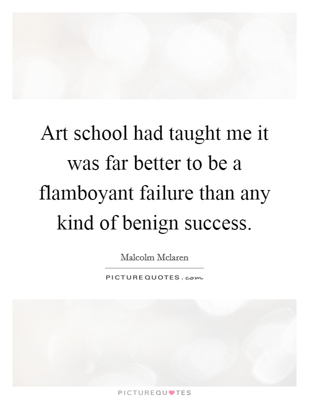 Art school had taught me it was far better to be a flamboyant failure than any kind of benign success. Picture Quote #1