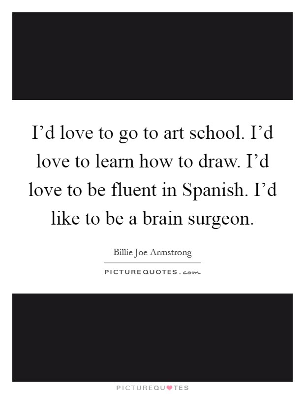 I'd love to go to art school. I'd love to learn how to draw. I'd love to be fluent in Spanish. I'd like to be a brain surgeon. Picture Quote #1