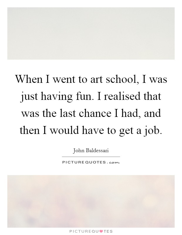 When I went to art school, I was just having fun. I realised that was the last chance I had, and then I would have to get a job. Picture Quote #1