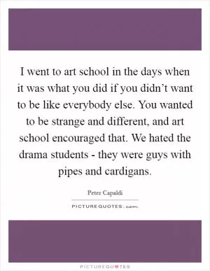 I went to art school in the days when it was what you did if you didn’t want to be like everybody else. You wanted to be strange and different, and art school encouraged that. We hated the drama students - they were guys with pipes and cardigans Picture Quote #1