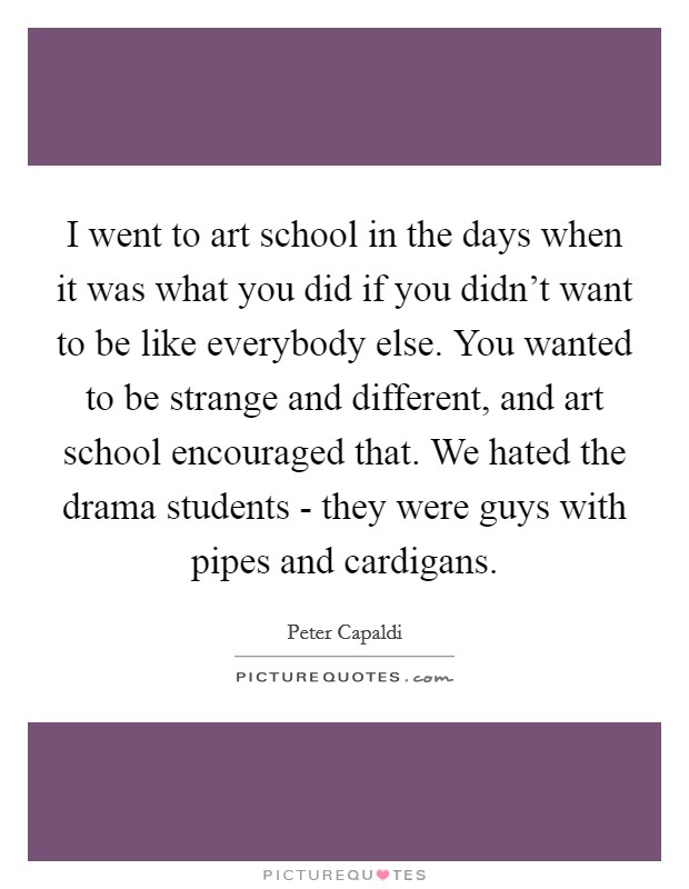 I went to art school in the days when it was what you did if you didn't want to be like everybody else. You wanted to be strange and different, and art school encouraged that. We hated the drama students - they were guys with pipes and cardigans. Picture Quote #1