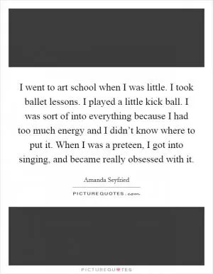 I went to art school when I was little. I took ballet lessons. I played a little kick ball. I was sort of into everything because I had too much energy and I didn’t know where to put it. When I was a preteen, I got into singing, and became really obsessed with it Picture Quote #1