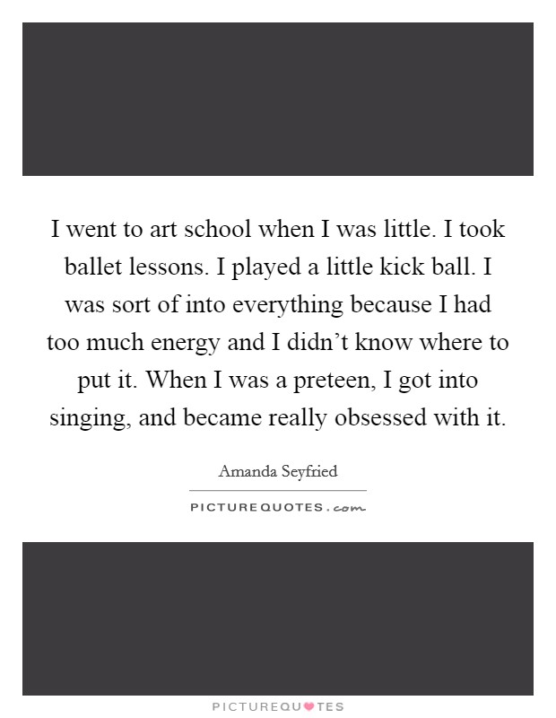 I went to art school when I was little. I took ballet lessons. I played a little kick ball. I was sort of into everything because I had too much energy and I didn't know where to put it. When I was a preteen, I got into singing, and became really obsessed with it. Picture Quote #1