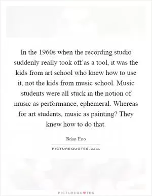In the 1960s when the recording studio suddenly really took off as a tool, it was the kids from art school who knew how to use it, not the kids from music school. Music students were all stuck in the notion of music as performance, ephemeral. Whereas for art students, music as painting? They knew how to do that Picture Quote #1