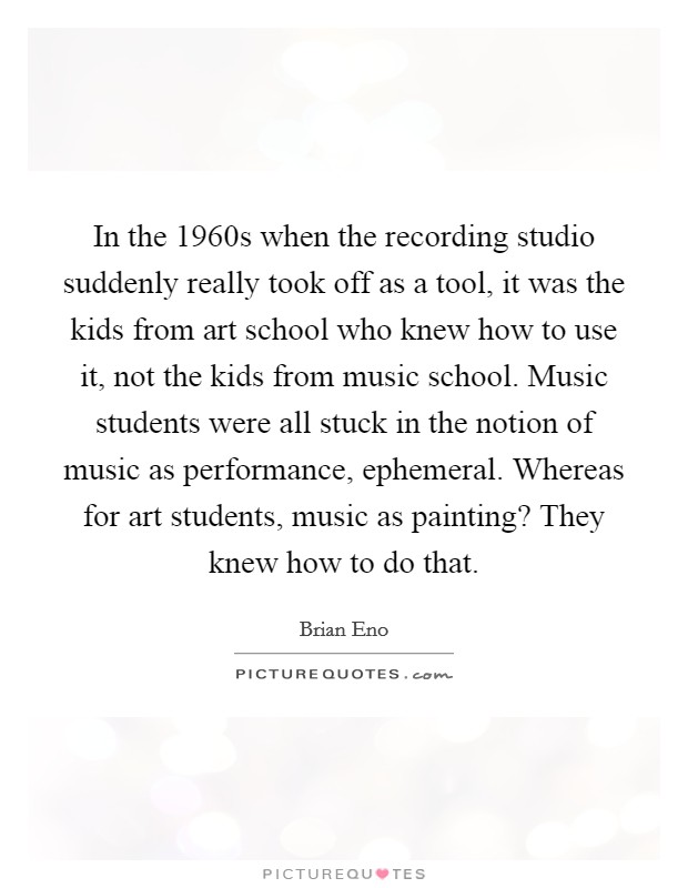 In the 1960s when the recording studio suddenly really took off as a tool, it was the kids from art school who knew how to use it, not the kids from music school. Music students were all stuck in the notion of music as performance, ephemeral. Whereas for art students, music as painting? They knew how to do that. Picture Quote #1