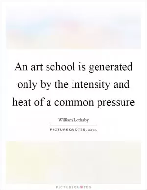 An art school is generated only by the intensity and heat of a common pressure Picture Quote #1