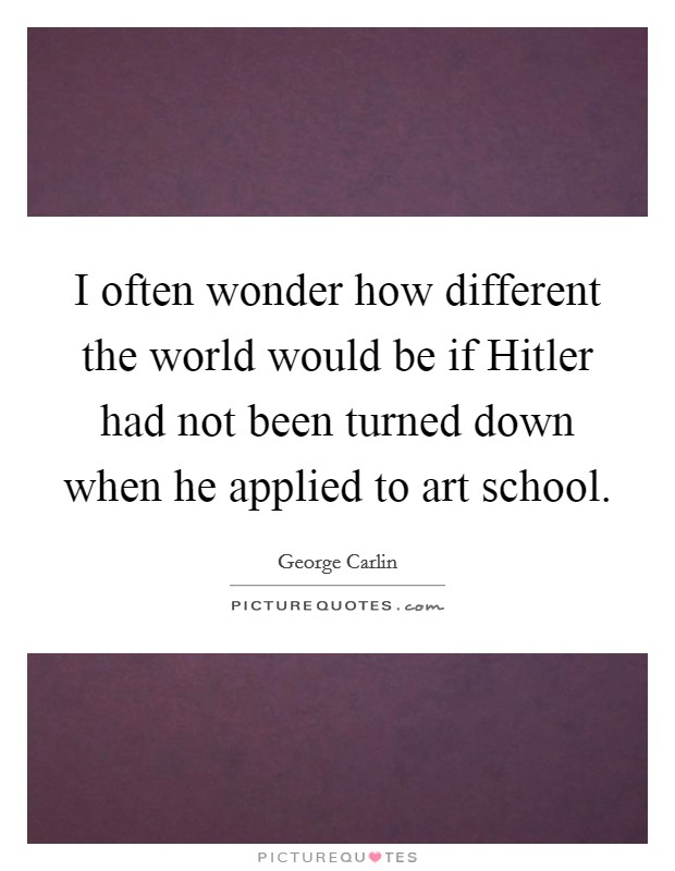 I often wonder how different the world would be if Hitler had not been turned down when he applied to art school. Picture Quote #1