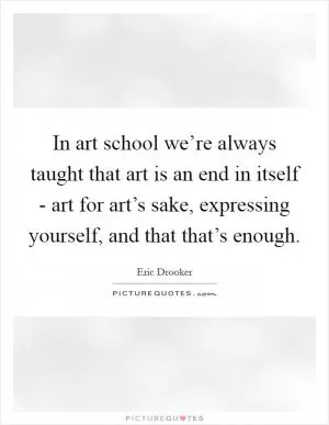 In art school we’re always taught that art is an end in itself - art for art’s sake, expressing yourself, and that that’s enough Picture Quote #1