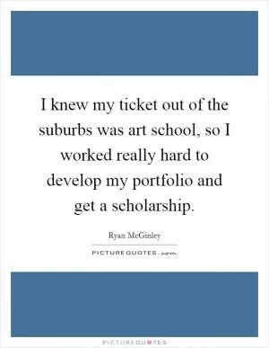 I knew my ticket out of the suburbs was art school, so I worked really hard to develop my portfolio and get a scholarship Picture Quote #1