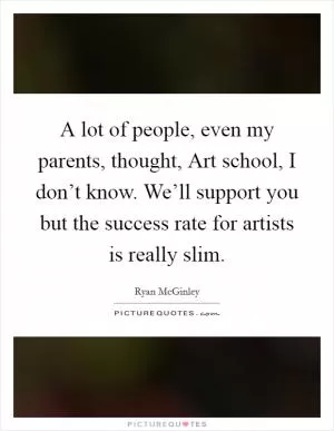 A lot of people, even my parents, thought, Art school, I don’t know. We’ll support you but the success rate for artists is really slim Picture Quote #1