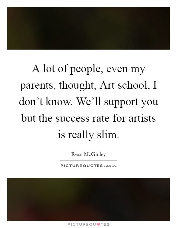 A lot of people, even my parents, thought, Art school, I don't know. We'll support you but the success rate for artists is really slim. Picture Quote #1