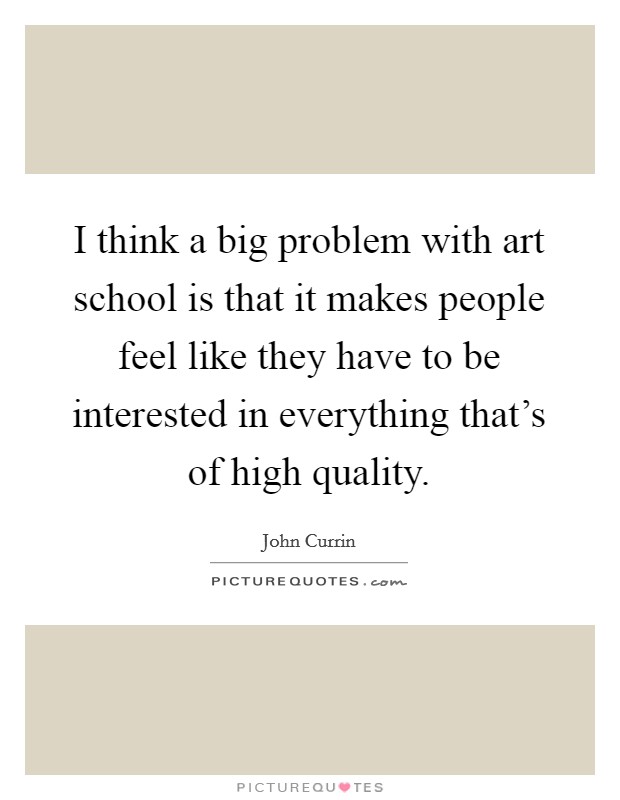 I think a big problem with art school is that it makes people feel like they have to be interested in everything that's of high quality. Picture Quote #1