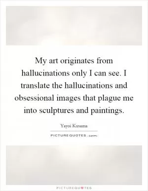 My art originates from hallucinations only I can see. I translate the hallucinations and obsessional images that plague me into sculptures and paintings Picture Quote #1