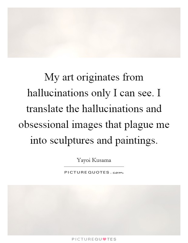 My art originates from hallucinations only I can see. I translate the hallucinations and obsessional images that plague me into sculptures and paintings. Picture Quote #1
