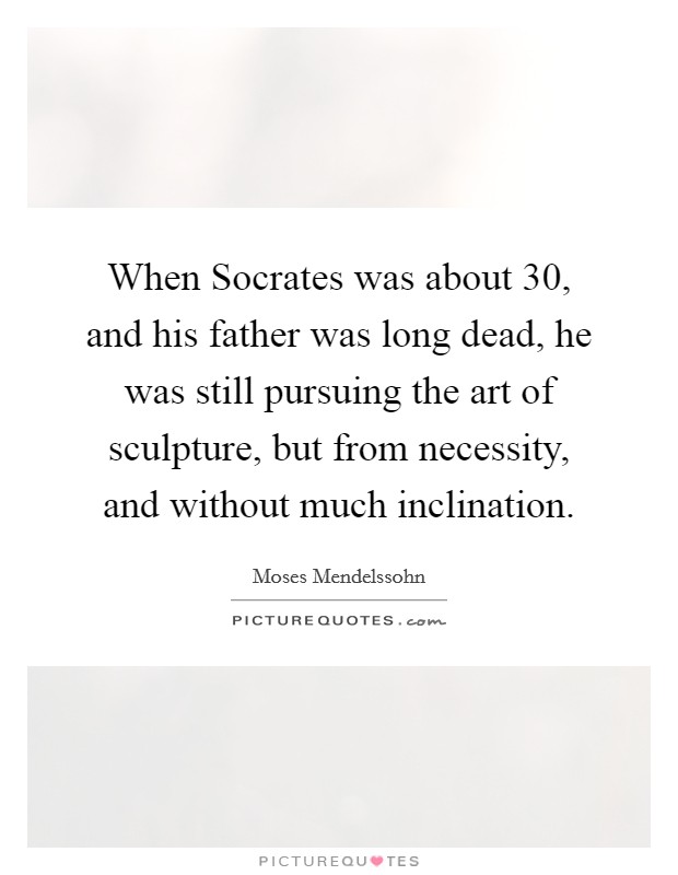 When Socrates was about 30, and his father was long dead, he was still pursuing the art of sculpture, but from necessity, and without much inclination. Picture Quote #1