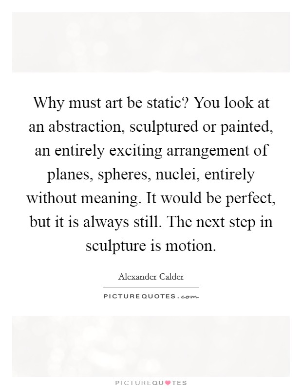 Why must art be static? You look at an abstraction, sculptured or painted, an entirely exciting arrangement of planes, spheres, nuclei, entirely without meaning. It would be perfect, but it is always still. The next step in sculpture is motion. Picture Quote #1