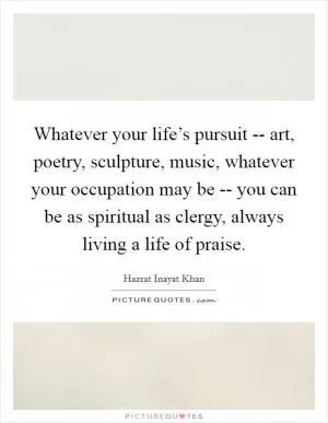 Whatever your life’s pursuit -- art, poetry, sculpture, music, whatever your occupation may be -- you can be as spiritual as clergy, always living a life of praise Picture Quote #1