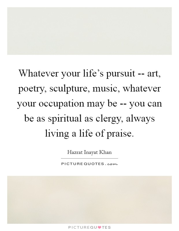 Whatever your life's pursuit -- art, poetry, sculpture, music, whatever your occupation may be -- you can be as spiritual as clergy, always living a life of praise. Picture Quote #1