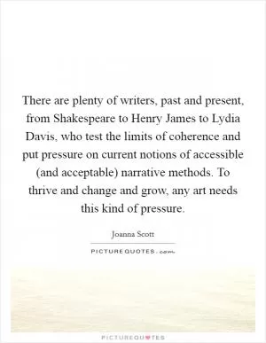 There are plenty of writers, past and present, from Shakespeare to Henry James to Lydia Davis, who test the limits of coherence and put pressure on current notions of accessible (and acceptable) narrative methods. To thrive and change and grow, any art needs this kind of pressure Picture Quote #1