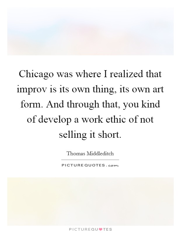 Chicago was where I realized that improv is its own thing, its own art form. And through that, you kind of develop a work ethic of not selling it short. Picture Quote #1