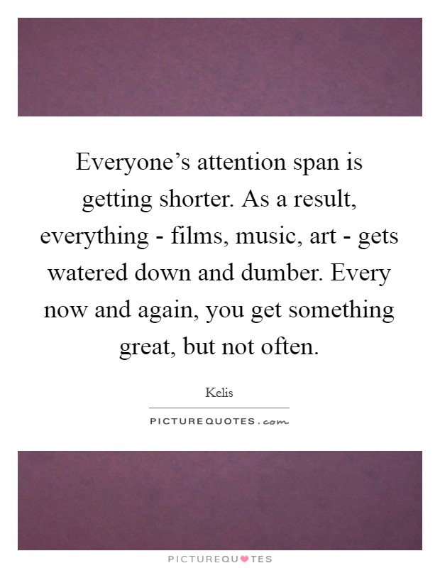 Everyone's attention span is getting shorter. As a result, everything - films, music, art - gets watered down and dumber. Every now and again, you get something great, but not often. Picture Quote #1