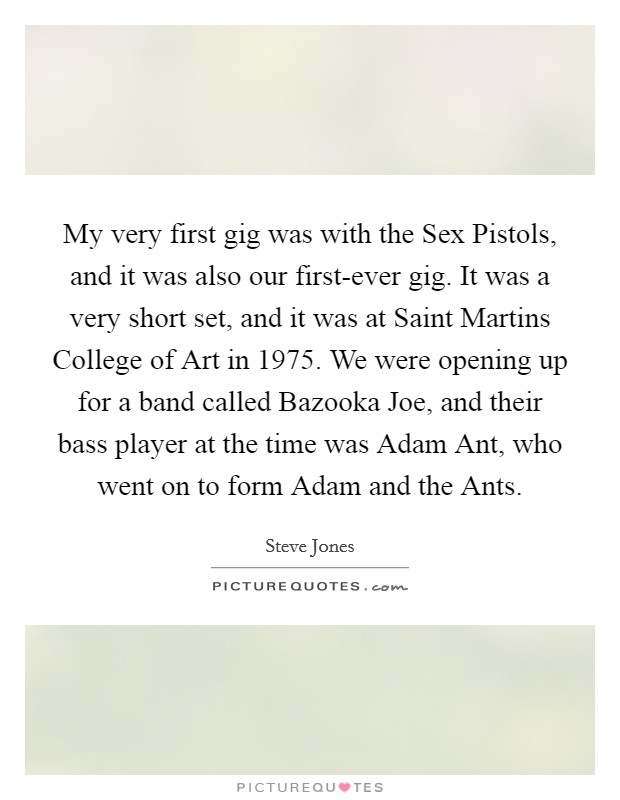 My very first gig was with the Sex Pistols, and it was also our first-ever gig. It was a very short set, and it was at Saint Martins College of Art in 1975. We were opening up for a band called Bazooka Joe, and their bass player at the time was Adam Ant, who went on to form Adam and the Ants. Picture Quote #1