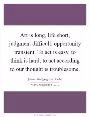 Art is long, life short, judgment difficult, opportunity transient. To act is easy, to think is hard; to act according to our thought is troublesome Picture Quote #1