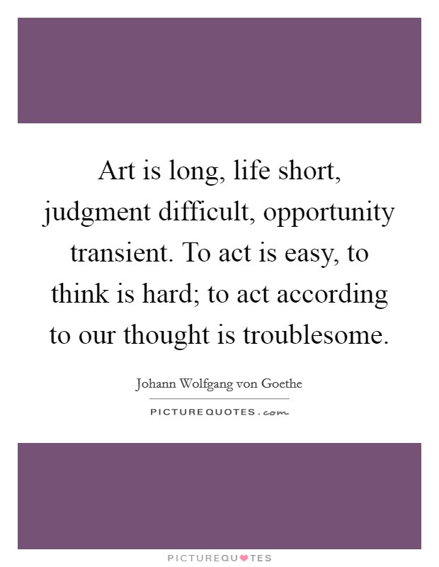 Art is long, life short, judgment difficult, opportunity transient. To act is easy, to think is hard; to act according to our thought is troublesome. Picture Quote #1