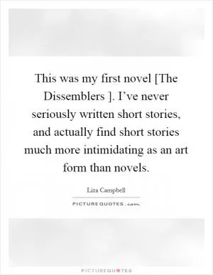 This was my first novel [The Dissemblers ]. I’ve never seriously written short stories, and actually find short stories much more intimidating as an art form than novels Picture Quote #1