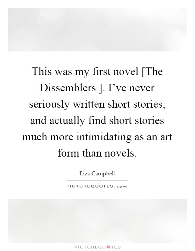 This was my first novel [The Dissemblers ]. I've never seriously written short stories, and actually find short stories much more intimidating as an art form than novels. Picture Quote #1