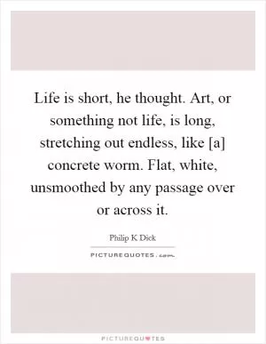 Life is short, he thought. Art, or something not life, is long, stretching out endless, like [a] concrete worm. Flat, white, unsmoothed by any passage over or across it Picture Quote #1