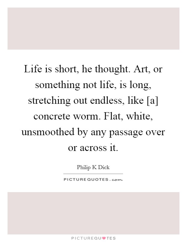 Life is short, he thought. Art, or something not life, is long, stretching out endless, like [a] concrete worm. Flat, white, unsmoothed by any passage over or across it. Picture Quote #1