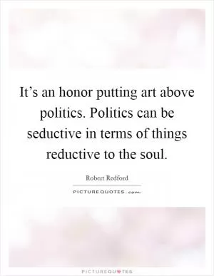 It’s an honor putting art above politics. Politics can be seductive in terms of things reductive to the soul Picture Quote #1