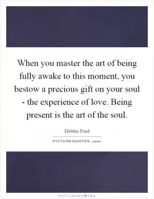 When you master the art of being fully awake to this moment, you bestow a precious gift on your soul - the experience of love. Being present is the art of the soul Picture Quote #1