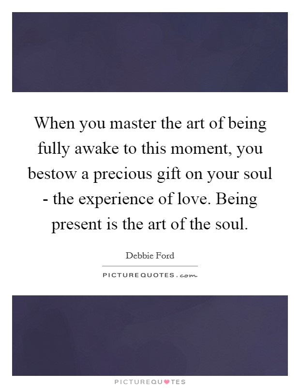 When you master the art of being fully awake to this moment, you bestow a precious gift on your soul - the experience of love. Being present is the art of the soul. Picture Quote #1