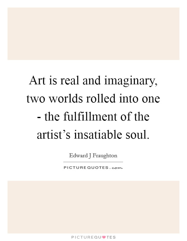 Art is real and imaginary, two worlds rolled into one - the fulfillment of the artist's insatiable soul. Picture Quote #1