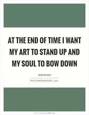 At the end of time I want my art to stand up and my soul to bow down Picture Quote #1