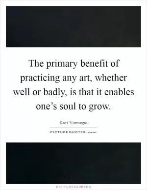 The primary benefit of practicing any art, whether well or badly, is that it enables one’s soul to grow Picture Quote #1