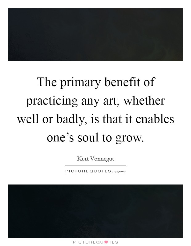 The primary benefit of practicing any art, whether well or badly, is that it enables one's soul to grow. Picture Quote #1